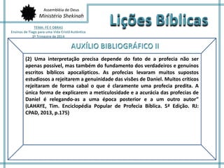 Assembléia de Deus 
Ministério Shekinah 
(2) Uma interpretação precisa depende do fato de a profecia não ser 
apenas possível, mas também do fundamento dos verdadeiros e genuínos 
escritos bíblicos apocalípticos. As profecias levaram muitos supostos 
estudiosos a rejeitarem a genuinidade das visões de Daniel. Muitos críticos 
rejeitaram de forma cabal o que é claramente uma profecia predita. A 
única forma de explicarem a meticulosidade e a acurácia das profecias de 
Daniel é relegando-as a uma época posterior e a um outro autor” 
(LAHAYE, Tim. Enciclopédia Popular de Profecia Bíblica. 5ª Edição. RJ: 
CPAD, 2013, p.175) 
 