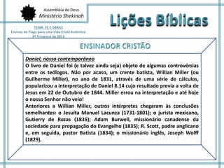 Assembléia de Deus 
Ministério Shekinah 
Daniel, nosso contemporâneo 
O livro de Daniel foi (e talvez ainda seja) objeto de algumas controvérsias 
entre os teólogos. Não por acaso, um crente batista, Willian Miller (ou 
Guilherme Miller), no ano de 1831, através de uma série de cálculos, 
popularizou a interpretação de Daniel 8.14 cujo resultado previa a volta de 
Jesus em 22 de Outubro de 1844. Miller errou na interpretação e até hoje 
o nosso Senhor não veio! 
Anteriores a Willian Miller, outros intérpretes chegaram às conclusões 
semelhantes: o Jesuíta Manuel Lacunza (1731-1801); o jurista mexicano, 
Gutierry de Rozas (1835); Adam Burwell, missionário canadense da 
sociedade para propagação do Evangelho (1835); R. Scott, padre anglicano 
e, em seguida, pastor Batista (1834); o missionário inglês, Joseph Wolff 
(1829). 
 