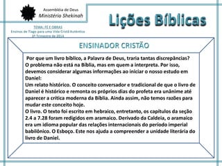 Assembléia de Deus 
Ministério Shekinah 
Por que um livro bíblico, a Palavra de Deus, traria tantas discrepâncias? 
O problema não está na Bíblia, mas em quem a interpreta. Por isso, 
devemos considerar algumas informações ao iniciar o nosso estudo em 
Daniel: 
Um relato histórico. O conceito conversador e tradicional de que o livro de 
Daniel é histórico e remonta os próprios dias do profeta era unânime até 
aparecer a crítica moderna da Bíblia. Ainda assim, não temos razões para 
mudar este conceito hoje. 
O livro. O texto foi escrito em hebraico, entretanto, os capítulos da seção 
2.4 a 7.28 foram redigidos em aramaico. Derivado da Caldeia, o aramaico 
era um idioma popular das relações internacionais do período imperial 
babilônico. O Esboço. Este nos ajuda a compreender a unidade literária do 
livro de Daniel. 
 