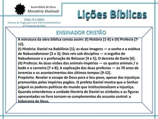 Assembléia de Deus 
Ministério Shekinah 
A estrutura da obra bíblica consta assim: (I) História [1-6] e (II) Profecia [7- 
12]. 
(I) História: Daniel na Babilônia [1]; as duas imagens — o sonho e a estátua 
de Nabucodonosor [2 e 3]; Dois reis sob disciplina — o orgulho de 
Nabudonosor e a profanação de Belsazar [4 e 5]; O decreto de Dario [6]. 
(II) Profecia: As duas visões dos animais-impérios — os quatro animais / o 
bode e o carneiro [7 e 8]; A explicação das duas profecias — os 70 anos de 
Jeremias e os acontecimentos dos últimos tempos [9-12]. 
Propósito. Revelar o escape de Deus para o Seu povo, apesar das injustiças 
promovidas pelos impérios pagãos. O profeta Daniel mostra que o Senhor 
julgará os poderes políticos do mundo que institucionalizam a injustiça. 
Quando entendemos a unidade literária de Daniel os símbolos e as figuras 
apresentadas no livro tornam-se complementos do assunto central: a 
Soberania de Deus. 
 