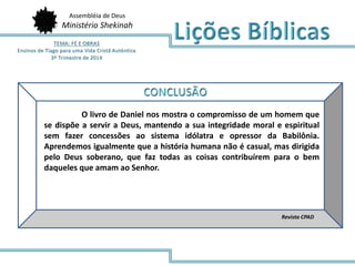 Assembléia de Deus 
Ministério Shekinah 
O livro de Daniel nos mostra o compromisso de um homem que 
se dispõe a servir a Deus, mantendo a sua integridade moral e espiritual 
sem fazer concessões ao sistema idólatra e opressor da Babilônia. 
Aprendemos igualmente que a história humana não é casual, mas dirigida 
pelo Deus soberano, que faz todas as coisas contribuírem para o bem 
daqueles que amam ao Senhor. 
Revista CPAD 
 