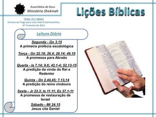 Assembléia de Deus 
Ministério Shekinah 
Segunda - Gn 3.15 
A primeira profecia escatológica 
Terça - Gn 22.18; 26.4; 28.14; 49.10 
A promessa para Abraão 
Quarta - Is 7.14; 9.6; 42.1-4; 52.13-15 
A predição da vinda do Rei e 
Redentor 
Quinta - Dn 2.44,45; 7.13,14 
A predição do reino vindouro 
Sexta - Jr 23.3; Is 11.11; Ez 37.1-11 
A promessa de restauração de 
Israel 
Sábado - Mt 24.15 
Jesus cita Daniel 
 