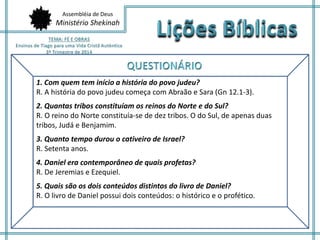 Assembléia de Deus 
Ministério Shekinah 
1. Com quem tem início a história do povo judeu? 
R. A história do povo judeu começa com Abraão e Sara (Gn 12.1-3). 
2. Quantas tribos constituíam os reinos do Norte e do Sul? 
R. O reino do Norte constituía-se de dez tribos. O do Sul, de apenas duas 
tribos, Judá e Benjamim. 
3. Quanto tempo durou o cativeiro de Israel? 
R. Setenta anos. 
4. Daniel era contemporâneo de quais profetas? 
R. De Jeremias e Ezequiel. 
5. Quais são os dois conteúdos distintos do livro de Daniel? 
R. O livro de Daniel possui dois conteúdos: o histórico e o profético. 
