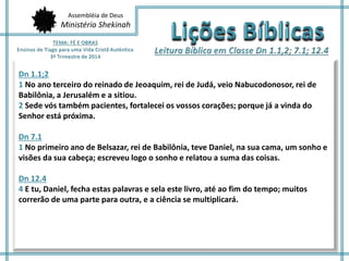 Assembléia de Deus 
Ministério Shekinah 
Dn 1.1;2 
1 No ano terceiro do reinado de Jeoaquim, rei de Judá, veio Nabucodonosor, rei de 
Babilônia, a Jerusalém e a sitiou. 
2 Sede vós também pacientes, fortalecei os vossos corações; porque já a vinda do 
Senhor está próxima. 
Dn 7.1 
1 No primeiro ano de Belsazar, rei de Babilônia, teve Daniel, na sua cama, um sonho e 
visões da sua cabeça; escreveu logo o sonho e relatou a suma das coisas. 
Dn 12.4 
4 E tu, Daniel, fecha estas palavras e sela este livro, até ao fim do tempo; muitos 
correrão de uma parte para outra, e a ciência se multiplicará. 
 