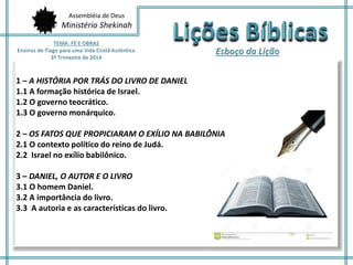 Assembléia de Deus 
Ministério Shekinah 
1 – A HISTÓRIA POR TRÁS DO LIVRO DE DANIEL 
1.1 A formação histórica de Israel. 
1.2 O governo teocrático. 
1.3 O governo monárquico. 
2 – OS FATOS QUE PROPICIARAM O EXÍLIO NA BABILÔNIA 
2.1 O contexto político do reino de Judá. 
2.2 Israel no exílio babilônico. 
3 – DANIEL, O AUTOR E O LIVRO 
3.1 O homem Daniel. 
3.2 A importância do livro. 
3.3 A autoria e as características do livro. 
 