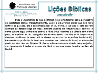 Assembléia de Deus 
Ministério Shekinah 
Dada a importância do livro de Daniel, nós o estudaremos sob a perspectiva 
da escatologia bíblica. Indiscutivelmente, Daniel é um profeta bíblico que não ficou 
restrito ao passado. Ele é contemporâneo! O seu nome, a sua vida e obra são um 
exemplo de perseverança em Deus. Embora vivendo em circunstâncias adversas e 
numa cultura pagã, Daniel não perdeu a fé no Deus Altíssimo e o vínculo com o seu 
povo. O capítulo 24 do Evangelho de Mateus revela um dos mais importantes 
discursos proféticos de Jesus. Ali, o Mestre de Nazaré cita o profeta Daniel (v.15). 
Conquanto as profecias de Jesus nos remetam ao contexto de Israel, as evidências 
proféticas descritas em Mateus 24 não se aplicam apenas à história do povo judeu, 
mas igualmente à todas as etapas da história humana como descrita no livro de 
Daniel. 
 