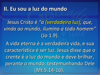 II. Eu sou a luz do mundoII. Eu sou a luz do mundo
Jesus Cristo éJesus Cristo é “a“a (verdadeira luz)(verdadeira luz), que,, que,
vinda ao mundo, ilumina a todo homem”vinda ao mundo, ilumina a todo homem”
(Jo 1.9).(Jo 1.9).
A vida eterna é a verdadeira vida, e suaA vida eterna é a verdadeira vida, e sua
característica é ser luz. Jesus disse que ocaracterística é ser luz. Jesus disse que o
crente é a luz do mundo e deve brilhar,crente é a luz do mundo e deve brilhar,
perante o mundo, testemunhando Deleperante o mundo, testemunhando Dele
(Mt 5.14-16).(Mt 5.14-16).
 