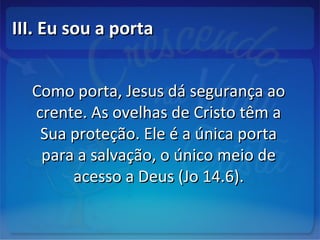 III. Eu sou a portaIII. Eu sou a porta
Como porta, Jesus dá segurança aoComo porta, Jesus dá segurança ao
crente. As ovelhas de Cristo têm acrente. As ovelhas de Cristo têm a
Sua proteção. Ele é a única portaSua proteção. Ele é a única porta
para a salvação, o único meio depara a salvação, o único meio de
acesso a Deus (Jo 14.6).acesso a Deus (Jo 14.6).
 