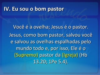 IV. Eu sou o bom pastorIV. Eu sou o bom pastor
Você é a ovelha; Jesus é o pastor.Você é a ovelha; Jesus é o pastor.
Jesus, como bom pastor, salvou vocêJesus, como bom pastor, salvou você
e salvou as ovelhas espalhadas peloe salvou as ovelhas espalhadas pelo
mundo todo e, por isso, Ele é omundo todo e, por isso, Ele é o
(Supremo)(Supremo) pastor dapastor da (Igreja)(Igreja) (Hb(Hb
13.20; 1Pe 5.4).13.20; 1Pe 5.4).
 