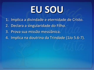 EU SOUEU SOU
1.1. Implica a divindade e eternidade de Cristo.Implica a divindade e eternidade de Cristo.
2.2. Declara a singularidade do Filho.Declara a singularidade do Filho.
3.3. Prova sua missão messiânica.Prova sua missão messiânica.
4.4. Implica na doutrina da Trindade (1Jo 5.6-7).Implica na doutrina da Trindade (1Jo 5.6-7).
 