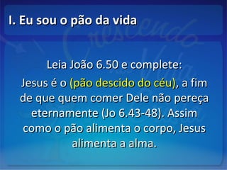 I. Eu sou o pão da vidaI. Eu sou o pão da vida
Leia João 6.50 e complete:Leia João 6.50 e complete:
Jesus é oJesus é o (pão descido do céu)(pão descido do céu), a fim, a fim
de que quem comer Dele não pereçade que quem comer Dele não pereça
eternamente (Jo 6.43-48). Assimeternamente (Jo 6.43-48). Assim
como o pão alimenta o corpo, Jesuscomo o pão alimenta o corpo, Jesus
alimenta a alma.alimenta a alma.
 