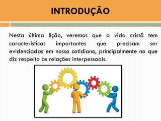 Nesta última lição, veremos que a vida cristã tem
características importantes que precisam ser
evidenciadas em nosso cotidiano, principalmente no que
diz respeito às relações interpessoais.
INTRODUÇÃO
 