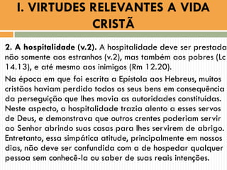 2. A hospitalidade (v.2). A hospitalidade deve ser prestada
não somente aos estranhos (v.2), mas também aos pobres (Lc
14.13), e até mesmo aos inimigos (Rm 12.20).
Na época em que foi escrita a Epístola aos Hebreus, muitos
cristãos haviam perdido todos os seus bens em consequência
da perseguição que lhes movia as autoridades constituídas.
Neste aspecto, a hospitalidade trazia alento a esses servos
de Deus, e demonstrava que outros crentes poderiam servir
ao Senhor abrindo suas casas para lhes servirem de abrigo.
Entretanto, essa simpática atitude, principalmente em nossos
dias, não deve ser confundida com a de hospedar qualquer
pessoa sem conhecê-la ou saber de suas reais intenções.
I. VIRTUDES RELEVANTES A VIDA
CRISTÃ
 