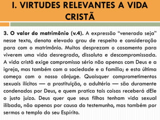 3. O valor do matrimônio (v.4). A expressão “venerado seja”
nesse texto, denota elevado grau de respeito e consideração
para com o matrimônio. Muitos desprezam o casamento para
viverem uma vida desregrada, dissoluta e descompromissada.
A vida cristã exige compromisso sério não apenas com Deus e a
igreja, mas também com a sociedade e a família; e esta última
começa com o nosso cônjuge. Quaisquer comprometimentos
sexuais ilícitos — a prostituição, o adultério — são duramente
condenados por Deus, e quem pratica tais coisas receberá dEle
o justo juízo. Deus quer que seus filhos tenham vida sexual
ilibada, não apenas por causa do testemunho, mas também por
sermos o templo do seu Espírito.
I. VIRTUDES RELEVANTES A VIDA
CRISTÃ
 
