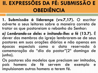 1. Submissão à liderança (vv.7,17). O escritor
adverte a seus leitores sobre a maneira correta de
tratar os que pastoreiam o rebanho do Senhor:
a) Lembrando-se deles e imitando-lhes a fé (13.7). É
dever dos membros da igreja lembrarem-se de seus
pastores em suas orações diárias e não apenas em
épocas especiais como a data reservada à
comemoração do “dia do pastor”(2º domingo de
junho).
Os pastores são modelos que precisam ser imitados,
pois homens de fé servem de exemplo e
impulsionam outros homens a terem fé.
II. EXPRESSÕES DA FÉ: SUBMISSÃO E
OBEDIÊNCIA
 