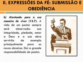 b) Atentando para a sua
maneira de viver (13.7). A
vida de um pastor sempre
será observada: sua
integridade, piedade, amor
a Deus e a sua obra
servirão de exemplo
principalmente para os
novos obreiros. Daí a grande
responsabilidade do pastor.
II. EXPRESSÕES DA FÉ: SUBMISSÃO E
OBEDIÊNCIA
 