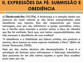 c) Obedecendo-lhes (13.17a). A lembrança e a atenção dadas aos
pastores de nada valerão se não forem acompanhadas pela
obediência aos mesmos. Eles são responsáveis por trazer
mensagens, orar por nós, administrar a igreja, aconselhar, visitar,
ter a família como exemplo e prestar contas a Deus do rebanho
que lhe foi confiado. Será que, com tantas responsabilidades, eles
não merecem a obediência de suas ovelhas?
“A obediência e a fidelidade aos líderes cristãos, aos pastores e
mestres, deve basear-se numa superior lealdade a Deus” (Bíblia de
Estudo Pentecostal, CPAD).
Hoje em dia, muitos obreiros são desrespeitados. E essa é a
estratégia de Satanás para enfraquecer a liderança eclesiástica.
Que possamos ter em alta estima aqueles a quem Deus escolheu
para zelar por nós.
II. EXPRESSÕES DA FÉ: SUBMISSÃO E
OBEDIÊNCIA
 