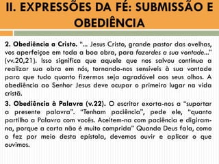 2. Obediência a Cristo. “... Jesus Cristo, grande pastor das ovelhas,
vos aperfeiçoe em toda a boa obra, para fazerdes a sua vontade...”
(vv.20,21). Isso significa que aquele que nos salvou continua a
realizar sua obra em nós, tornando-nos sensíveis à sua vontade
para que tudo quanto fizermos seja agradável aos seus olhos. A
obediência ao Senhor Jesus deve ocupar o primeiro lugar na vida
cristã.
3. Obediência à Palavra (v.22). O escritor exorta-nos a “suportar
a presente palavra”. “Tenham paciência”, pede ele, “quanto
partilho a Palavra com vocês. Aceitem-na com paciência e digiram-
na, porque a carta não é muito comprida” Quando Deus fala, como
o fez por meio desta epístola, devemos ouvir e aplicar o que
ouvimos.
II. EXPRESSÕES DA FÉ: SUBMISSÃO E
OBEDIÊNCIA
 
