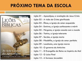  Lição 01 - Apocalipse, a revelação de Jesus Cristo
 Lição 02 - A visão do Cristo glorificado
 Lição 03 - Éfeso, a igreja do amor esquecido
 Lição 04 - Esmirna, a igreja confessante e mártir
 Lição 05 - Pérgamo, a igreja casada com o mundo
 Lição 06 - Tiatira, a igreja tolerante
 Lição 07 - Sardes, a igreja morta
 Lição 08 - Filadélfia, a igreja do amor perfeito
 Lição 09 - Laodiceia, uma igreja morna
 Lição 10 - O governo do Anticristo
 Lição 11 - O Evangelho do Reino no Império do Mal
 Lição 12 - O Juízo Final
 Lição 13 - A formosa Jerusalém
PRÓXIMO TEMA DA ESCOLA
 