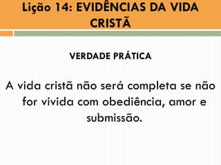 Lição 14: EVIDÊNCIAS DA VIDA
CRISTÃ
VERDADE PRÁTICA
A vida cristã não será completa se não
for vivida com obediência, amor e
submissão.
 