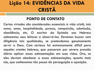 PONTO DE CONTATO
Certas virtudes são consideradas essenciais à vida cristã, tais
como, amor, hospitalidade, pureza, compaixão, submissão,
obediência, etc. O escritor da Epístola aos Hebreus
admoestou seus leitores a observá-las. Devemos buscar com
diligência tais qualidades, se pretendemos genuinamente
servir a Deus. Com certeza foi extremamente difícil para
aqueles crentes hebreus, que passaram por severa pressão
diária aplicar essas admoestações em suas vidas. Ora, se
eles deviam obedecer a essas admoestações, quanto mais
nós, que conhecemos tão pouco de perseguição e oposição.
Lição 14: EVIDÊNCIAS DA VIDA
CRISTÃ
 