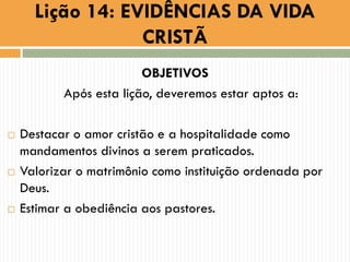 OBJETIVOS
Após esta lição, deveremos estar aptos a:
 Destacar o amor cristão e a hospitalidade como
mandamentos divinos a serem praticados.
 Valorizar o matrimônio como instituição ordenada por
Deus.
 Estimar a obediência aos pastores.
Lição 14: EVIDÊNCIAS DA VIDA
CRISTÃ
 