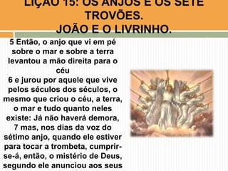 5 Então, o anjo que vi em pé
sobre o mar e sobre a terra
levantou a mão direita para o
céu
6 e jurou por aquele que vive
pelos séculos dos séculos, o
mesmo que criou o céu, a terra,
o mar e tudo quanto neles
existe: Já não haverá demora,
7 mas, nos dias da voz do
sétimo anjo, quando ele estiver
para tocar a trombeta, cumprir-
se-á, então, o mistério de Deus,
segundo ele anunciou aos seus
LIÇÃO 15: OS ANJOS E OS SETE
TROVÕES.
JOÃO E O LIVRINHO.
 