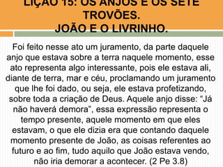 Foi feito nesse ato um juramento, da parte daquele
anjo que estava sobre a terra naquele momento, esse
ato representa algo interessante, pois ele estava ali,
diante de terra, mar e céu, proclamando um juramento
que lhe foi dado, ou seja, ele estava profetizando,
sobre toda a criação de Deus. Aquele anjo disse: “Já
não haverá demora”, essa expressão representa o
tempo presente, aquele momento em que eles
estavam, o que ele dizia era que contando daquele
momento presente de João, as coisas referentes ao
futuro e ao fim, tudo aquilo que João estava vendo,
não iria demorar a acontecer. (2 Pe 3.8)
LIÇÃO 15: OS ANJOS E OS SETE
TROVÕES.
JOÃO E O LIVRINHO.
 