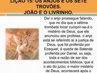 Daí o anjo prossegue falando,
que no dia que a sétima
trombeta tocar cumprir-se-á o
mistério de Deus, que ele
anunciou aos profetas, o anjo
está se referindo aí à justiça de
Deus, que foi proferida por
Ezequiel, à queda de Satanás
proferida por Daniel, ou seja,
toda a razão de ser dos
acontecimentos bíblicos, que é
o ato do juízo, o maior mistério
de Deus, acontecerá após o
LIÇÃO 15: OS ANJOS E OS SETE
TROVÕES.
JOÃO E O LIVRINHO.
 