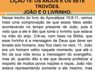 Nesse trecho do livro de Apocalipse 10:8-11, vemos
mais uma comprovação de que esses fatos estão
acontecendo no tempo presente de João, pois é
visto que a ele é dito que tome o livrinho que estava
na mão do anjo. Crê-se, com base na Bíblia, que
esse livrinho é a mensagem de Deus que deve ser
levada aos homens, isso fica claro no vers. 11. João
era um homem velho naquele momento, que até o
fim da sua vida levou a mensagem do evangelho,
mas ali, quando dito a ele que deveria profetizar a
respeito de muitos povos nações e raças, João não
estava representando somente a ele mesmo, mas
LIÇÃO 15: OS ANJOS E OS SETE
TROVÕES.
JOÃO E O LIVRINHO.
 