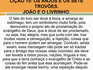 O fato do livro ser doce à boca, e amargo ao
estômago, tem um simbolismo muito forte, pois
demonstra o próprio ato de proclamação do
evangelho de Deus, que é doce de ser proclamado,
ou seja, traz alegria, mas que junto com ele, traz
muitas vezes a perseguição, a rejeição, coisas que
para o homem podem ser amargas. Contudo, ainda
assim, essa mensagem não pode ser só trazida
para o âmago das nossas vidas (comida), ela deve
ser levada a todos povos, nações, línguas e reis,
para que a terra conheça o evangelho de Cristo e as
coisas do fim antes que elas aconteçam. Pode-se
até enxergar nesse trecho, uma repetição daquilo
LIÇÃO 15: OS ANJOS E OS SETE
TROVÕES.
JOÃO E O LIVRINHO.
 