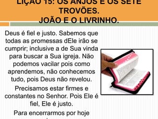 Deus é fiel e justo. Sabemos que
todas as promessas dEle irão se
cumprir; inclusive a de Sua vinda
para buscar a Sua igreja. Não
podemos vacilar pois como
aprendemos, não conhecemos
tudo, pois Deus não revelou.
Precisamos estar firmes e
constantes no Senhor. Pois Ele é
fiel, Ele é justo.
Para encerrarmos por hoje
LIÇÃO 15: OS ANJOS E OS SETE
TROVÕES.
JOÃO E O LIVRINHO.
 