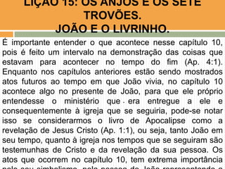 .
LIÇÃO 15: OS ANJOS E OS SETE
TROVÕES.
JOÃO E O LIVRINHO.
É importante entender o que acontece nesse capítulo 10,
pois é feito um intervalo na demonstração das coisas que
estavam para acontecer no tempo do fim (Ap. 4:1).
Enquanto nos capítulos anteriores estão sendo mostrados
atos futuros ao tempo em que João vivia, no capítulo 10
acontece algo no presente de João, para que ele próprio
entendesse o ministério que era entregue a ele e
consequentemente à igreja que se seguiria, pode-se notar
isso se considerarmos o livro de Apocalipse como a
revelação de Jesus Cristo (Ap. 1:1), ou seja, tanto João em
seu tempo, quanto à igreja nos tempos que se seguiram são
testemunhas de Cristo e da revelação da sua pessoa. Os
atos que ocorrem no capítulo 10, tem extrema importância
 