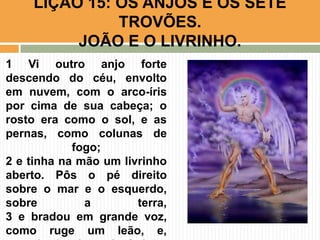 LIÇÃO 15: OS ANJOS E OS SETE
TROVÕES.
JOÃO E O LIVRINHO.
1 Vi outro anjo forte
descendo do céu, envolto
em nuvem, com o arco-íris
por cima de sua cabeça; o
rosto era como o sol, e as
pernas, como colunas de
fogo;
2 e tinha na mão um livrinho
aberto. Pôs o pé direito
sobre o mar e o esquerdo,
sobre a terra,
3 e bradou em grande voz,
como ruge um leão, e,
 