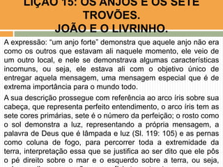 A expressão: “um anjo forte” demonstra que aquele anjo não era
como os outros que estavam ali naquele momento, ele veio de
um outro local, e nele se demonstrava algumas características
incomuns, ou seja, ele estava ali com o objetivo único de
entregar aquela mensagem, uma mensagem especial que é de
extrema importância para o mundo todo.
A sua descrição prossegue com referência ao arco íris sobre sua
cabeça, que representa perfeito entendimento, o arco íris tem as
sete cores primárias, sete é o número da perfeição; o rosto como
o sol demonstra a luz, representando a própria mensagem, a
palavra de Deus que é lâmpada e luz (Sl. 119: 105) e as pernas
como coluna de fogo, para percorrer toda a extremidade da
terra, interpretação essa que se justifica ao ser dito que ele pôs
o pé direito sobre o mar e o esquerdo sobre a terra, ou seja,
LIÇÃO 15: OS ANJOS E OS SETE
TROVÕES.
JOÃO E O LIVRINHO.
 