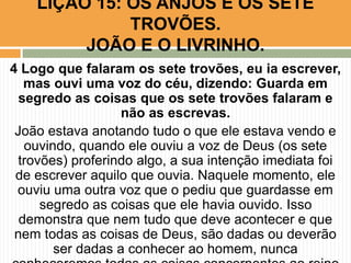 4 Logo que falaram os sete trovões, eu ia escrever,
mas ouvi uma voz do céu, dizendo: Guarda em
segredo as coisas que os sete trovões falaram e
não as escrevas.
João estava anotando tudo o que ele estava vendo e
ouvindo, quando ele ouviu a voz de Deus (os sete
trovões) proferindo algo, a sua intenção imediata foi
de escrever aquilo que ouvia. Naquele momento, ele
ouviu uma outra voz que o pediu que guardasse em
segredo as coisas que ele havia ouvido. Isso
demonstra que nem tudo que deve acontecer e que
nem todas as coisas de Deus, são dadas ou deverão
ser dadas a conhecer ao homem, nunca
LIÇÃO 15: OS ANJOS E OS SETE
TROVÕES.
JOÃO E O LIVRINHO.
 