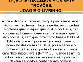 A nós é dado conhecer aquilo que precisamos saber,
não convém ao homem fazer ingerências ou proferir
hipóteses quanto aquilo que foi dito por Deus, não
convém ao homem querer interpretar aquilo que foi
dito por Deus, sem que tome como base a Bíblia. A
Bíblia diz que é impossível ter o entendimento
completo das coisas de Deus, pois o saber e o
conhecer de Deus são profundos e seus juízos e
caminhos inescrutáveis (Rm 11.33). Sendo assim foi
dito a João que não escrevesse aquilo, pois não
LIÇÃO 15: OS ANJOS E OS SETE
TROVÕES.
JOÃO E O LIVRINHO.
 