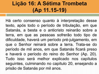Há certo consenso quanto à interpretação desse
texto, após todo o período de tribulação, em que
Satanás, a besta e o anticristo reinarão sobre a
terra, em que as pessoas sofrerão todo tipo de
dificuldade, haverá um período pré-julgamento, em
que o Senhor reinará sobre a terra. Trata-se do
período de mil anos, em que Satanás ficará preso
e haverá o período do reino do Senhor (Ap. 20).
Tudo isso será melhor explicado nos capítulos
seguintes, culminando no capítulo 20, ensejando a
prisão de Satanás por mil anos.
Lição 16: A Sétima Trombeta
(Ap 11.15-19)
 