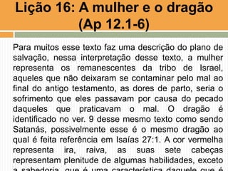 Para muitos esse texto faz uma descrição do plano de
salvação, nessa interpretação desse texto, a mulher
representa os remanescentes da tribo de Israel,
aqueles que não deixaram se contaminar pelo mal ao
final do antigo testamento, as dores de parto, seria o
sofrimento que eles passavam por causa do pecado
daqueles que praticavam o mal. O dragão é
identificado no ver. 9 desse mesmo texto como sendo
Satanás, possivelmente esse é o mesmo dragão ao
qual é feita referência em Isaías 27:1. A cor vermelha
representa ira, raiva, as suas sete cabeças
representam plenitude de algumas habilidades, exceto
Lição 16: A mulher e o dragão
(Ap 12.1-6)
 