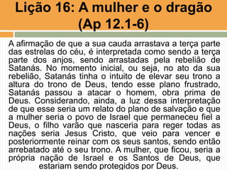 A afirmação de que a sua cauda arrastava a terça parte
das estrelas do céu, é interpretada como sendo a terça
parte dos anjos, sendo arrastadas pela rebelião de
Satanás. No momento inicial, ou seja, no ato da sua
rebelião, Satanás tinha o intuito de elevar seu trono a
altura do trono de Deus, tendo esse plano frustrado,
Satanás passou a atacar o homem, obra prima de
Deus. Considerando, ainda, a luz dessa interpretação
de que esse seria um relato do plano de salvação e que
a mulher seria o povo de Israel que permaneceu fiel a
Deus, o filho varão que nasceria para reger todas as
nações seria Jesus Cristo, que veio para vencer e
posteriormente reinar com os seus santos, sendo então
arrebatado até o seu trono. A mulher, que ficou, seria a
própria nação de Israel e os Santos de Deus, que
estariam sendo protegidos por Deus.
Lição 16: A mulher e o dragão
(Ap 12.1-6)
 