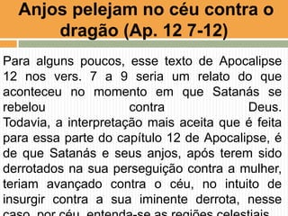 Para alguns poucos, esse texto de Apocalipse
12 nos vers. 7 a 9 seria um relato do que
aconteceu no momento em que Satanás se
rebelou contra Deus.
Todavia, a interpretação mais aceita que é feita
para essa parte do capítulo 12 de Apocalipse, é
de que Satanás e seus anjos, após terem sido
derrotados na sua perseguição contra a mulher,
teriam avançado contra o céu, no intuito de
insurgir contra a sua iminente derrota, nesse
Anjos pelejam no céu contra o
dragão (Ap. 12 7-12)
 