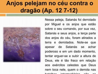 Nessa peleja, Satanás foi derrotado
por Miguel e os anjos que estão
sobre o seu comando, por sua vez,
Satanás e seus anjos, a terça parte
dos anjos do céu, foram atirados a
terra e derrotados. Note-se que
apesar de Satanás se achar
poderoso e em um dado momento,
tentar erguer-se e subir a altura de
Deus, ele é tão fraco em relação
aos exércitos celestes que Deus
nem toca nele, quem o derrota nas
Anjos pelejam no céu contra o
dragão (Ap. 12 7-12)
 