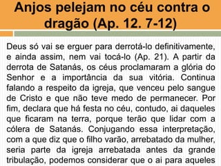 Deus só vai se erguer para derrotá-lo definitivamente,
e ainda assim, nem vai tocá-lo (Ap. 21). A partir da
derrota de Satanás, os céus proclamaram a glória do
Senhor e a importância da sua vitória. Continua
falando a respeito da igreja, que venceu pelo sangue
de Cristo e que não teve medo de permanecer. Por
fim, declara que há festa no céu, contudo, ai daqueles
que ficaram na terra, porque terão que lidar com a
cólera de Satanás. Conjugando essa interpretação,
com a que diz que o filho varão, arrebatado da mulher,
seria parte da igreja arrebatada antes da grande
tribulação, podemos considerar que o ai para aqueles
Anjos pelejam no céu contra o
dragão (Ap. 12. 7-12)
 