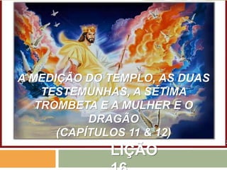 LIÇÃO
A MEDIÇÃO DO TEMPLO, AS DUAS
TESTEMUNHAS, A SÉTIMA
TROMBETA E A MULHER E O
DRAGÃO
(CAPÍTULOS 11 & 12)
 