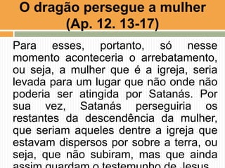 Para esses, portanto, só nesse
momento aconteceria o arrebatamento,
ou seja, a mulher que é a igreja, seria
levada para um lugar que não onde não
poderia ser atingida por Satanás. Por
sua vez, Satanás perseguiria os
restantes da descendência da mulher,
que seriam aqueles dentre a igreja que
estavam dispersos por sobre a terra, ou
seja, que não subiram, mas que ainda
O dragão persegue a mulher
(Ap. 12. 13-17)
 