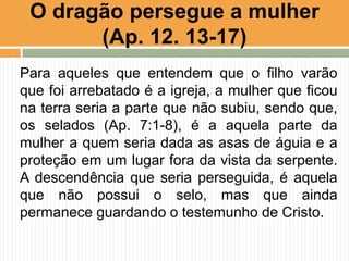 Para aqueles que entendem que o filho varão
que foi arrebatado é a igreja, a mulher que ficou
na terra seria a parte que não subiu, sendo que,
os selados (Ap. 7:1-8), é a aquela parte da
mulher a quem seria dada as asas de águia e a
proteção em um lugar fora da vista da serpente.
A descendência que seria perseguida, é aquela
que não possui o selo, mas que ainda
permanece guardando o testemunho de Cristo.
O dragão persegue a mulher
(Ap. 12. 13-17)
 