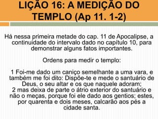 LIÇÃO 16: A MEDIÇÃO DO
TEMPLO (Ap 11. 1-2)
Há nessa primeira metade do cap. 11 de Apocalipse, a
continuidade do intervalo dado no capítulo 10, para
demonstrar alguns fatos importantes.
Ordens para medir o templo:
1 Foi-me dado um caniço semelhante a uma vara, e
também me foi dito: Dispõe-te e mede o santuário de
Deus, o seu altar e os que naquele adoram;
2 mas deixa de parte o átrio exterior do santuário e
não o meças, porque foi ele dado aos gentios; estes,
por quarenta e dois meses, calcarão aos pés a
cidade santa.
 