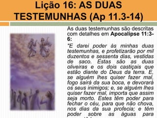 Lição 16: AS DUAS
TESTEMUNHAS (Ap 11.3-14)
As duas testemunhas são descritas
com detalhes em Apocalipse 11:3-
6:
"E darei poder às minhas duas
testemunhas, e profetizarão por mil
duzentos e sessenta dias, vestidas
de saco. Estas são as duas
oliveiras e os dois castiçais que
estão diante do Deus da terra. E,
se alguém lhes quiser fazer mal,
fogo sairá da sua boca, e devorará
os seus inimigos; e, se alguém lhes
quiser fazer mal, importa que assim
seja morto. Estes têm poder para
fechar o céu, para que não chova,
nos dias da sua profecia; e têm
poder sobre as águas para
 