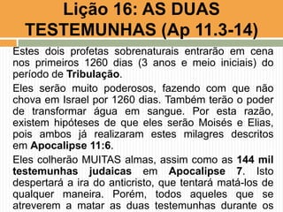 Estes dois profetas sobrenaturais entrarão em cena
nos primeiros 1260 dias (3 anos e meio iniciais) do
período de Tribulação.
Eles serão muito poderosos, fazendo com que não
chova em Israel por 1260 dias. Também terão o poder
de transformar água em sangue. Por esta razão,
existem hipóteses de que eles serão Moisés e Elias,
pois ambos já realizaram estes milagres descritos
em Apocalipse 11:6.
Eles colherão MUITAS almas, assim como as 144 mil
testemunhas judaicas em Apocalipse 7. Isto
despertará a ira do anticristo, que tentará matá-los de
qualquer maneira. Porém, todos aqueles que se
atreverem a matar as duas testemunhas durante os
Lição 16: AS DUAS
TESTEMUNHAS (Ap 11.3-14)
 