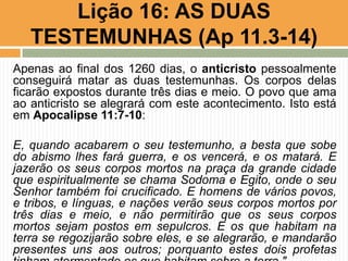 Apenas ao final dos 1260 dias, o anticristo pessoalmente
conseguirá matar as duas testemunhas. Os corpos delas
ficarão expostos durante três dias e meio. O povo que ama
ao anticristo se alegrará com este acontecimento. Isto está
em Apocalipse 11:7-10:
E, quando acabarem o seu testemunho, a besta que sobe
do abismo lhes fará guerra, e os vencerá, e os matará. E
jazerão os seus corpos mortos na praça da grande cidade
que espiritualmente se chama Sodoma e Egito, onde o seu
Senhor também foi crucificado. E homens de vários povos,
e tribos, e línguas, e nações verão seus corpos mortos por
três dias e meio, e não permitirão que os seus corpos
mortos sejam postos em sepulcros. E os que habitam na
terra se regozijarão sobre eles, e se alegrarão, e mandarão
presentes uns aos outros; porquanto estes dois profetas
Lição 16: AS DUAS
TESTEMUNHAS (Ap 11.3-14)
 